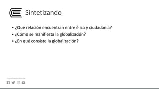 Sintetizando
 ¿Qué relación encuentran entre ética y ciudadanía?
 ¿Cómo se manifiesta la globalización?
 ¿En qué consiste la globalización?
 
