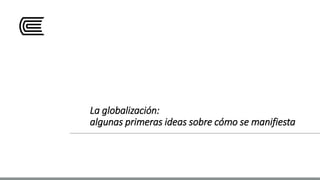 La globalización:
algunas primeras ideas sobre cómo se manifiesta
 