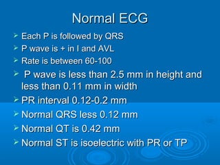 Normal ECG
   Each P is followed by QRS
   P wave is + in I and AVL
   Rate is between 60-100
  P wave is less than 2.5 mm in height and
  less than 0.11 mm in width
 PR interval 0.12-0.2 mm
 Normal QRS less 0.12 mm
 Normal QT is 0.42 mm
 Normal ST is isoelectric with PR or TP
 