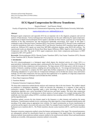 Information and Knowledge Management                                                                      www.iiste.org
ISSN 2224-5758 (Paper) ISSN 2224-896X (Online)
Vol 2, No.5, 2012



                  ECG Signal Compression for Diverse Transforms
                                     Ruqaiya Khanam*, Syed Naseem Ahmad
  Faculty of Engineering, Electronics & Communication Engineering, Jamia Millia Islamia University, Delhi.India
                                       ruqaiya.alig@yahoo.com, snahmad@jmi.ac.in
Abstract
Biological signal compression and especially ECG has an important role in the diagnosis, prognosis and survival
analysis of heart diseases. Various techniques have been proposed over the years addressing the signal compression.
Compression of digital electrocardiogram (ECG) signals is desirable for three reasons- economic use of storage data,
reduction of the data transmission rate and transmission bandwidth conversation. ECG signal. In this paper a
comparative study of Discrete Fourier Transform (DFT), Fast Fourier Transform (FFT), Discrete Cosine compression
is used for telemedicine field and re Transform (DCT) and Wavelet Transform (WT) transform based approach is
carried out. Different ECG signals are tested from MIT-BIH arrhythmia database using MATLAB software. The
experimental results are obtained for Percent Root Mean Square Difference (PRD), Signal to Noise ratio (SNR) and
Compression ratio (CR). The result of ECG signal compression shows better compression performance in DWT
compared to DFT, FFT and DCT.
Keywords: Electrocardiogram (ECG), Discrete Fourier Transform (DFT), Fast Fourier Transform (FFT), Discrete
Cosine Transform (DCT), Wavelet Transform (WT).
1. Introduction
The ECG (electrocardiogram) is a biological signal which depicts the electrical activity of a heart. ECG is a
quasi-periodical, rhythmically repeating signal, synchronized by the function of the heart. Analysis of ECG has been
conducted with the data compression and reconstruction. The large amount of ECG data grows with the increase of
number of channels, sampling resolution, sampling rate and recording time etc. For storage and transmission of large
signal data, it is necessary to compress the ECG signal data [5].Data compression is the process of detecting and
eliminating redundancies in a given data set. Compression techniques can be divided into classes: lossy and lossless
methods. For ECG data compression, the lossy type has been applied due to its capability of a high data compression
ratio [2]. Data compression techniques can be divided into three methods.
1. Direct Data Compression Method
2. Transform Method
3. Parameter Extraction Compression Method
The direct data compression method directly analyzes and compresses data in the time domain. This method depend
on prediction or interpolation algorithms , which can decrease the redundancy in a sequence of data using by
consecutive samples. Prediction algorithm apply a prior knowledge of previous samples, on the other hand
interpolation algorithm uses a prior knowledge of both previous and future samples. The direct data compression
methods base their detection of redundancies on direct analysis of actual samples. For example turning point (TP),
amplitude zone time epoch coding (AZTEC), coordinate reduction time encoding system (CORTES) , delta algorithm
and fan algorithm[3],[4].
Transform method, converts the time domain signal to the frequency or other domains and analyzes the energy
distribution. Transformation methods involve processing of the input signal by a linear orthogonal transformation and
encoding of the output using an appropriate error criterion. For signal reconstruction an inverse transformation is
carried out and the signal is recovered with some error [5][6]. For example Fourier transform (FT), Fourier descriptor,
Karhunen-Loeve transform (KLT) , The Walsh transform, discrete cosine transform (DCT) , and Wavelet transform
(WT).
Parameter extraction compression method, extract the features and parameters of the signal. The extracted parameters
are subsequently utilized for classification based on a prior knowledge of the signal features. For example peak
detection method, linear prediction method, syntactic method or the neural network method. Direct and transformation
methods are reversible, while parameter extraction method is irreversible.

                                                          1
 