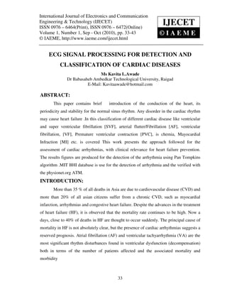 International Journal of Electronics and CommunicationTechnology (IJECET),
International Journal of Electronics and Communication Engineering &
ISSN 0976 – 6464(Print), ISSN 0976 – 6472(Online) Volume 1, Number 1, Sep – Oct (2010), © IAEME
Engineering & Technology (IJECET)
ISSN 0976 – 6464(Print), ISSN 0976 – 6472(Online)
                                                                          IJECET
Volume 1, Number 1, Sep - Oct (2010), pp. 33-43                          ©IAEME
© IAEME, http://www.iaeme.com/ijecet.html


     ECG SIGNAL PROCESSING FOR DETECTION AND
            CLASSIFICATION OF CARDIAC DISEASES
                                 Ms Kavita L.Awade
                Dr Babasaheb Ambedkar Technological University, Raigad
                          E-Mail: Kavitaawade@hotmail.com

ABSTRACT:
        This paper contains brief         introduction of the conduction of the heart, its
periodicity and stability for the normal sinus rhythm. Any disorder in the cardiac rhythm
may cause heart failure .In this classification of different cardiac disease like ventricular
and super ventricular fibrillation [SVF], arterial flutter/Fibrillation [AF], ventricular
fibrillation, [VF], Premature ventricular contraction [PVC], is chemia, Mayocardial
Infraction [MI] etc. is covered This work presents the approach followed for the
assessment of cardiac arrhythmias, with clinical relevance for heart failure prevention.
The results figures are produced for the detection of the arrhythmia using Pan Tompkins
algorithm .MIT BHI database is use for the detection of arrhythmia and the verified with
the physionet.org ATM.
INTRODUCTION:
        More than 35 % of all deaths in Asia are due to cardiovascular disease (CVD) and
more than 20% of all asian citizens suffer from a chronic CVD, such as myocardial
infarction, arrhythmias and congestive heart failure. Despite the advances in the treatment
of heart failure (HF), it is observed that the mortality rate continues to be high. Now a
days, close to 40% of deaths in HF are thought to occur suddenly. The principal cause of
mortality in HF is not absolutely clear, but the presence of cardiac arrhythmias suggests a
reserved prognosis. Atrial fibrillation (AF) and ventricular tachyarrhythmia (VA) are the
most significant rhythm disturbances found in ventricular dysfunction (decompensation)
both in terms of the number of patients affected and the associated mortality and
morbidity



                                               33
 