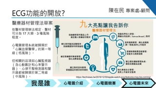 心電圖競賽心電圖介紹我是誰 心電圖未來
陳在民 專案處-顧問
ECG功能的開放?
醫療器材管理法草案
依醫材管理辦法規定，醫材
可分為 17 大類、3 種風險
程度。
心電圖管理系統被歸類於
「心臟血管醫學」的第一等
級（低風險）。
但相關的品項如心臟監視器
（含心動數計和心率警示
器）、心律不整檢測器和警
示器都被歸類於第二等級
（中風險）。 https://technews.tw/2019/12/30/apple-watch-ecg-features-may-be-coming/
 