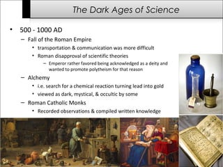 The Dark Ages of Science 
• 500 - 1000 AD 
– Fall of the Roman Empire 
• transportation & communication was more difficult 
• Roman disapproval of scientific theories 
– Emperor rather favored being acknowledged as a deity and 
wanted to promote polytheism for that reason 
– Alchemy 
• i.e. search for a chemical reaction turning lead into gold 
• viewed as dark, mystical, & occultic by some 
– Roman Catholic Monks 
• Recorded observations & compiled written knowledge 
 
