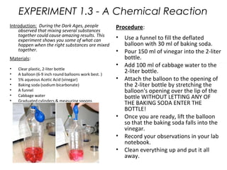 EXPERIMENT 1.3 - A Chemical Reaction 
Introduction: During the Dark Ages, people 
observed that mixing several substances 
together could cause amazing results. This 
experiment shows you some of what can 
happen when the right substances are mixed 
together. 
Materials: 
• Clear plastic, 2-liter bottle 
• A balloon (6-9 inch round balloons work best. ) 
• 5% aqueous Acetic Acid (vinegar) 
• Baking soda (sodium bicarbonate) 
• A funnel 
• Cabbage water 
• Graduated cylinders & measuring spoons 
Procedure: 
• Use a funnel to fill the deflated 
balloon with 30 ml of baking soda. 
• Pour 150 ml of vinegar into the 2-liter 
bottle. 
• Add 100 ml of cabbage water to the 
2-liter bottle. 
• Attach the balloon to the opening of 
the 2-liter bottle by stretching the 
balloon's opening over the lip of the 
bottle WITHOUT LETTING ANY OF 
THE BAKING SODA ENTER THE 
BOTTLE! 
• Once you are ready, lift the balloon 
so that the baking soda falls into the 
vinegar. 
• Record your observations in your lab 
notebook. 
• Clean everything up and put it all 
away. 
 