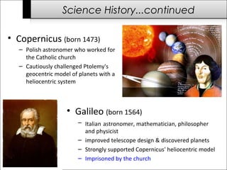 Science History...continued 
• Copernicus (born 1473) 
– Polish astronomer who worked for 
the Catholic church 
– Cautiously challenged Ptolemy's 
geocentric model of planets with a 
heliocentric system 
• Galileo (born 1564) 
– Italian astronomer, mathematician, philosopher 
and physicist 
– improved telescope design & discovered planets 
– Strongly supported Copernicus' heliocentric model 
– Imprisoned by the church 
 