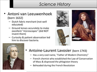 Science History 
• Antoni van Leeuwenhoek 
(born 1632) 
– Dutch fabric merchant (not well 
educated) 
– Ground lenses accurately to make 
excellent "microscopes" (did NOT 
invent them) 
– Curiosity & patient observation led 
him to discover bacteria. 
• Antoine-Laurent Lavosier (born 1743) 
– Has a very cool name, "Father of Modern Chemistry" 
– French chemist who established the Law of Conservation 
of Mass & disproved the phlogiston theory 
– Beheaded during the French Revolution 
 