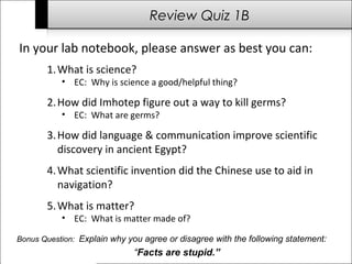 Review Quiz 1B 
In your lab notebook, please answer as best you can: 
1.What is science? 
• EC: Why is science a good/helpful thing? 
2.How did Imhotep figure out a way to kill germs? 
• EC: What are germs? 
3.How did language & communication improve scientific 
discovery in ancient Egypt? 
4.What scientific invention did the Chinese use to aid in 
navigation? 
5.What is matter? 
• EC: What is matter made of? 
Bonus Question: Explain why you agree or disagree with the following statement: 
“Facts are stupid.” 
 
