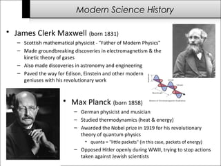 Modern Science History 
• James Clerk Maxwell (born 1831) 
– Scottish mathematical physicist - "Father of Modern Physics" 
– Made groundbreaking discoveries in electromagnetism & the 
kinetic theory of gases 
– Also made discoveries in astronomy and engineering 
– Paved the way for Edison, Einstein and other modern 
geniuses with his revolutionary work 
• Max Planck (born 1858) 
– German physicist and musician 
– Studied thermodynamics (heat & energy) 
– Awarded the Nobel prize in 1919 for his revolutionary 
theory of quantum physics 
• quanta = "little packets" (in this case, packets of energy) 
– Opposed Hitler openly during WWII, trying to stop actions 
taken against Jewish scientists 
 