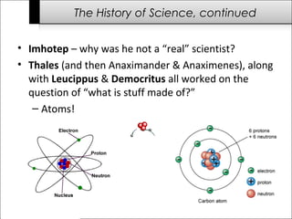 The History of Science, continued 
• Imhotep – why was he not a “real” scientist? 
• Thales (and then Anaximander & Anaximenes), along 
with Leucippus & Democritus all worked on the 
question of “what is stuff made of?” 
– Atoms! 
 