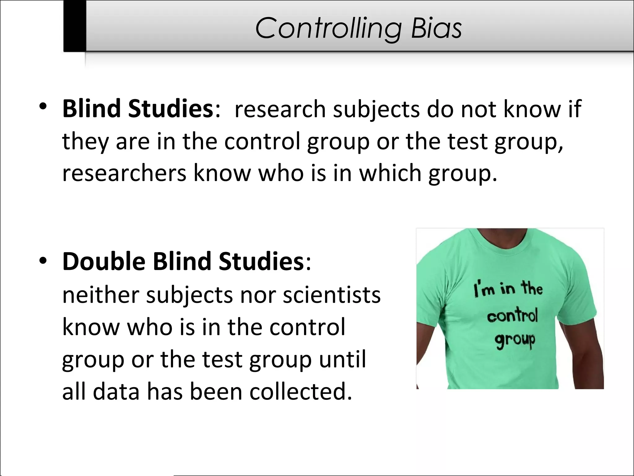 Controlling Bias 
• Blind Studies: research subjects do not know if 
they are in the control group or the test group, 
researchers know who is in which group. 
• Double Blind Studies: 
neither subjects nor scientists 
know who is in the control 
group or the test group until 
all data has been collected. 
 