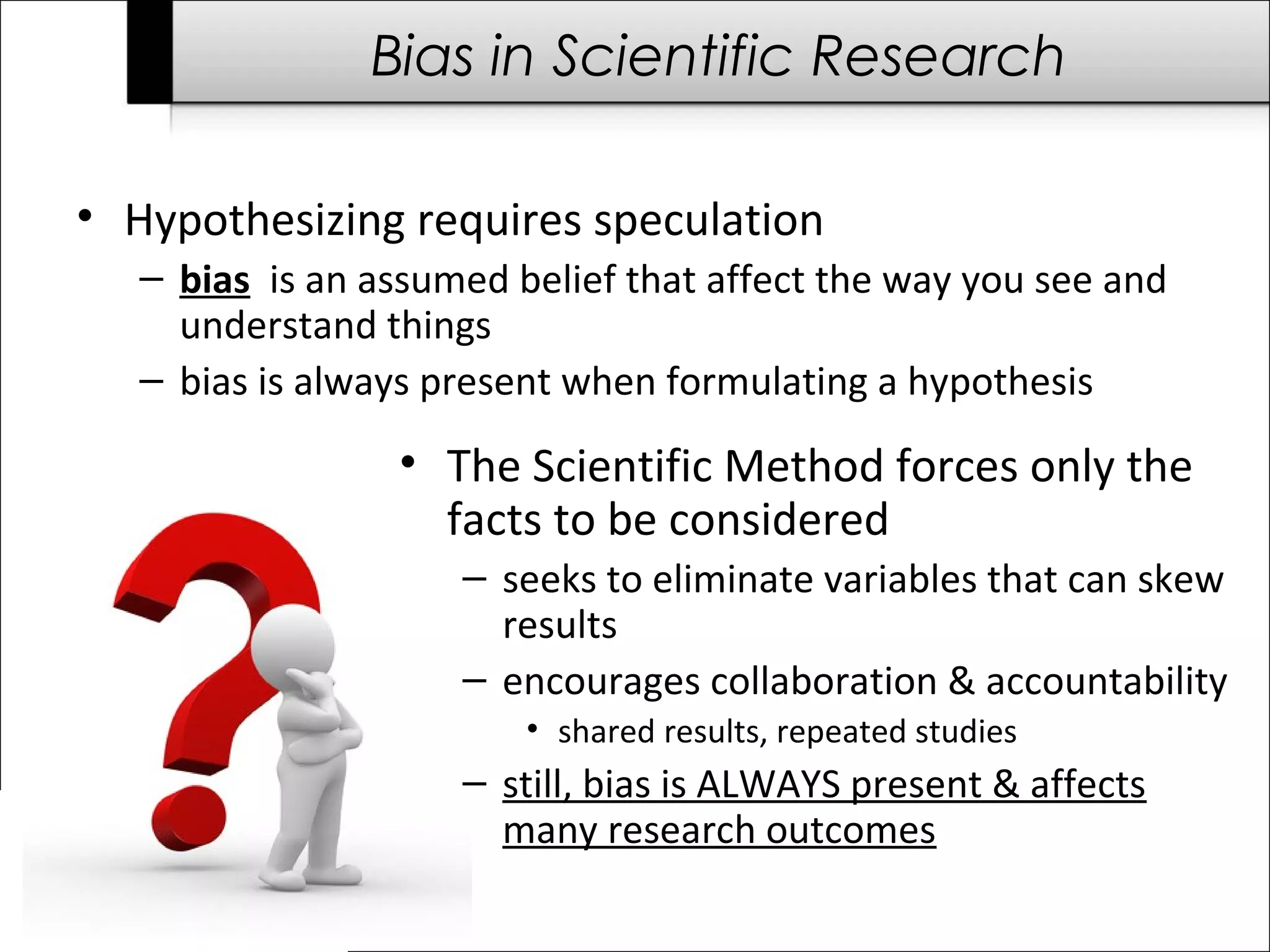 Bias in Scientific Research 
• Hypothesizing requires speculation 
– bias is an assumed belief that affect the way you see and 
understand things 
– bias is always present when formulating a hypothesis 
• The Scientific Method forces only the 
facts to be considered 
– seeks to eliminate variables that can skew 
results 
– encourages collaboration & accountability 
• shared results, repeated studies 
– still, bias is ALWAYS present & affects 
many research outcomes 
 