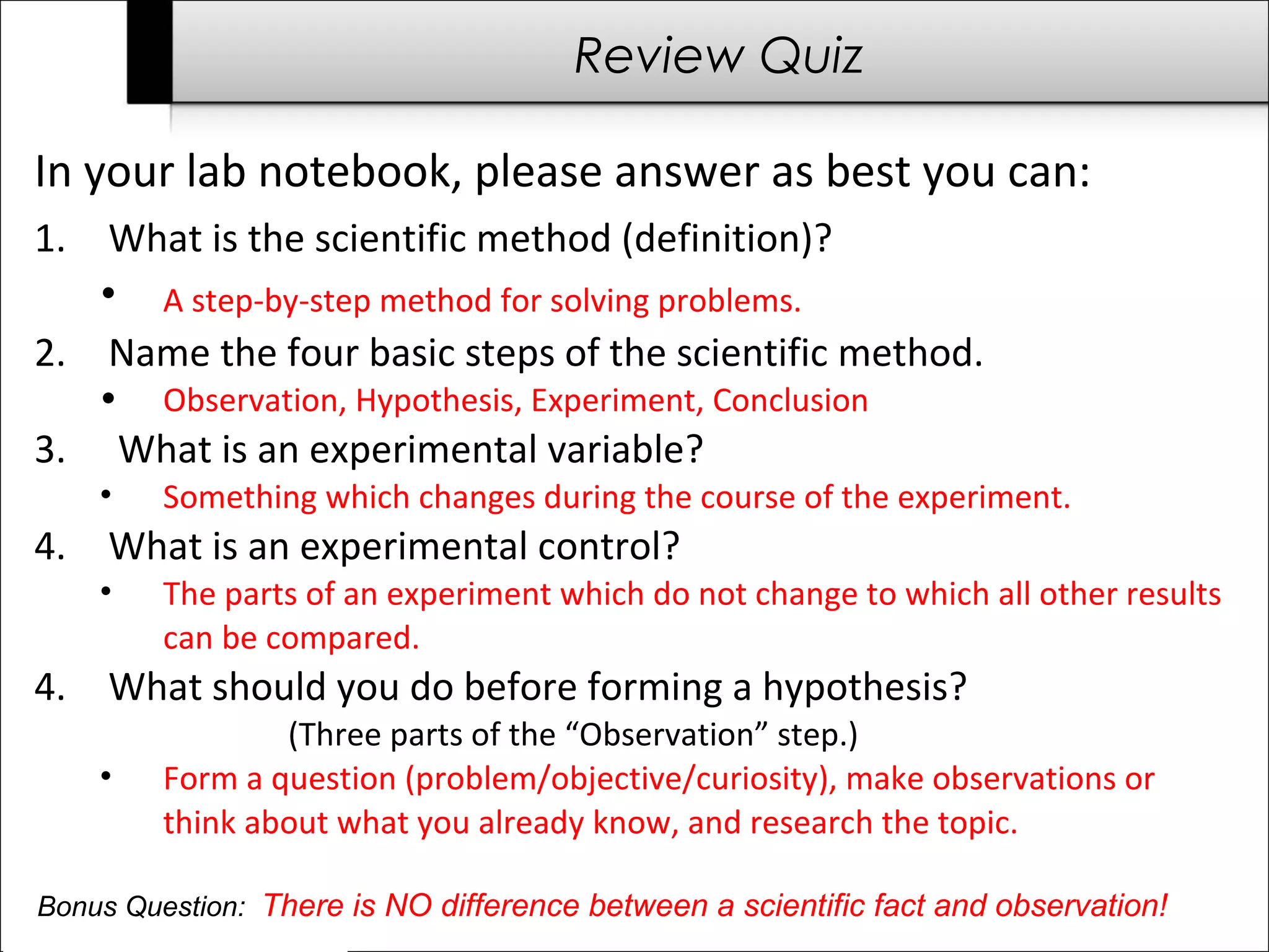 Review Quiz 
In your lab notebook, please answer as best you can: 
1. What is the scientific method (definition)? 
• A step-by-step method for solving problems. 
2. Name the four basic steps of the scientific method. 
• Observation, Hypothesis, Experiment, Conclusion 
3. What is an experimental variable? 
• Something which changes during the course of the experiment. 
4. What is an experimental control? 
• The parts of an experiment which do not change to which all other results 
can be compared. 
4. What should you do before forming a hypothesis? 
(Three parts of the “Observation” step.) 
• Form a question (problem/objective/curiosity), make observations or 
think about what you already know, and research the topic. 
Bonus Question: There is NO difference between a scientific fact and observation! 
 