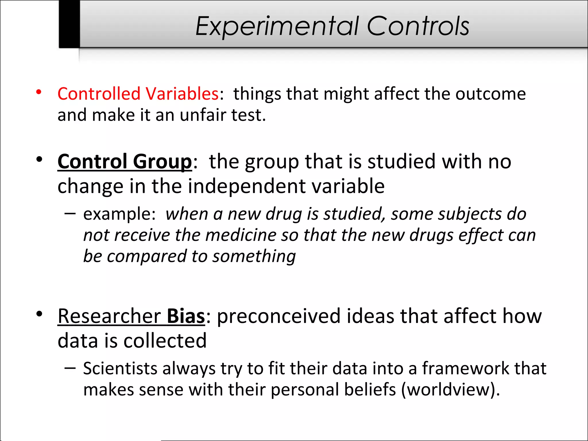 Experimental Controls 
• Controlled Variables: things that might affect the outcome 
and make it an unfair test. 
• Control Group: the group that is studied with no 
change in the independent variable 
– example: when a new drug is studied, some subjects do 
not receive the medicine so that the new drugs effect can 
be compared to something 
• Researcher Bias: preconceived ideas that affect how 
data is collected 
– Scientists always try to fit their data into a framework that 
makes sense with their personal beliefs (worldview). 
 