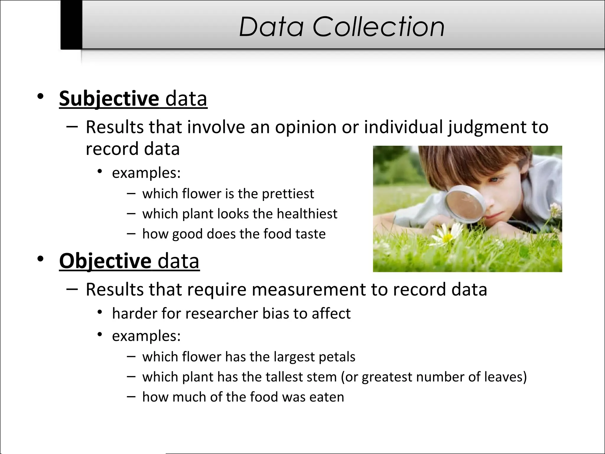 Data Collection 
• Subjective data 
– Results that involve an opinion or individual judgment to 
record data 
• examples: 
– which flower is the prettiest 
– which plant looks the healthiest 
– how good does the food taste 
• Objective data 
– Results that require measurement to record data 
• harder for researcher bias to affect 
• examples: 
– which flower has the largest petals 
– which plant has the tallest stem (or greatest number of leaves) 
– how much of the food was eaten 
 