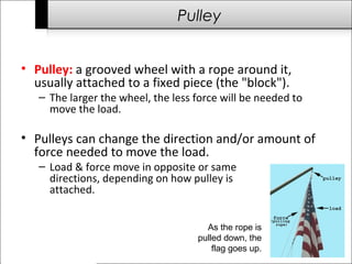 Pulley 
• Pulley: a grooved wheel with a rope around it, 
usually attached to a fixed piece (the "block"). 
– The larger the wheel, the less force will be needed to 
move the load. 
• Pulleys can change the direction and/or amount of 
force needed to move the load. 
– Load & force move in opposite or same 
directions, depending on how pulley is 
attached. 
As the rope is 
pulled down, the 
flag goes up. 
 