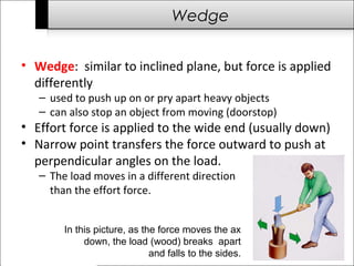 Wedge 
• Wedge: similar to inclined plane, but force is applied 
differently 
– used to push up on or pry apart heavy objects 
– can also stop an object from moving (doorstop) 
• Effort force is applied to the wide end (usually down) 
• Narrow point transfers the force outward to push at 
perpendicular angles on the load. 
– The load moves in a different direction 
than the effort force. 
In this picture, as the force moves the ax 
down, the load (wood) breaks apart 
and falls to the sides. 
 