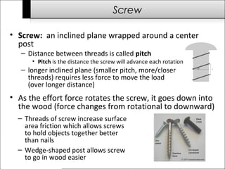 Screw 
• Screw: an inclined plane wrapped around a center 
post 
– Distance between threads is called pitch 
• Pitch is the distance the screw will advance each rotation 
– longer inclined plane (smaller pitch, more/closer 
threads) requires less force to move the load 
(over longer distance) 
• As the effort force rotates the screw, it goes down into 
the wood (force changes from rotational to downward) 
– Threads of screw increase surface 
area friction which allows screws 
to hold objects together better 
than nails 
– Wedge-shaped post allows screw 
to go in wood easier 
 