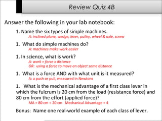 Review Quiz 4B 
Answer the following in your lab notebook: 
1. Name the six types of simple machines. 
A: inclined plane, wedge, lever, pulley, wheel & axle, screw 
1. What do simple machines do? 
A: machines make work easier 
1. In science, what is work? 
A: work = force x distance 
OR: using a force to move an object some distance 
1. What is a force AND with what unit is it measured? 
A: a push or pull, measured in Newtons 
1. What is the mechanical advantage of a first class lever in 
which the fulcrum is 20 cm from the load (resistance force) and 
80 cm from the effort (applied force)? 
MA = 80 cm ¸ 20 cm Mechanical Advantage = 4 
Bonus: Name one real-world example of each class of lever. 
 
