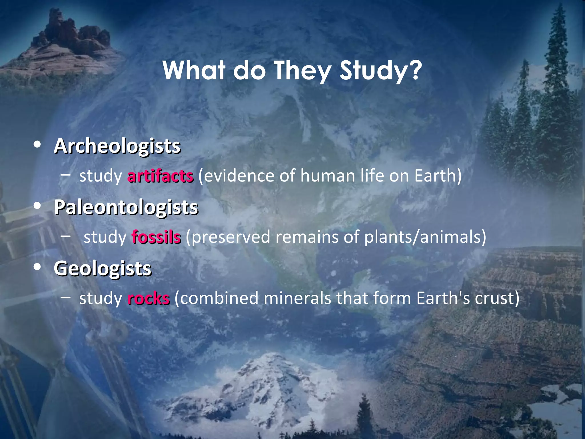 What do They Study? 
• AArrcchheeoollooggiissttss 
– study aarrttiiffaaccttss (evidence of human life on Earth) 
• PPaalleeoonnttoollooggiissttss 
– study ffoossssiillss (preserved remains of plants/animals) 
• GGeeoollooggiissttss 
– study rroocckkss (combined minerals that form Earth's crust) 
 