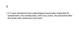 4
• A 77 year-old patient had a physiological pacemaker implanted for
symptomatic sinus bradycardia, with sinus arrest. she presented after
one week with continuous chest pain.
 