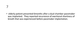 7
• elderly patient presented 6months after a dual chamber pacemaker
was implanted. They reported recurrence of exertional shortness of
breath that was experienced before pacemaker implantation.
 