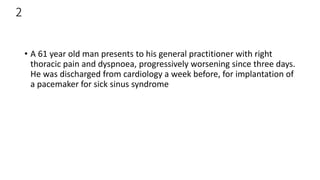 2
• A 61 year old man presents to his general practitioner with right
thoracic pain and dyspnoea, progressively worsening since three days.
He was discharged from cardiology a week before, for implantation of
a pacemaker for sick sinus syndrome
 