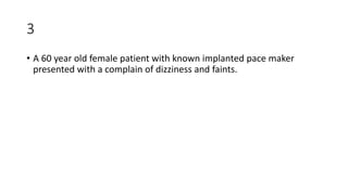 3
• A 60 year old female patient with known implanted pace maker
presented with a complain of dizziness and faints.
 