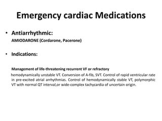 Emergency cardiac Medications
• Antiarrhythmic:
AMIODARONE (Cordarone, Pacerone)
• Indications:
Management of life-threatening recurrent VF or refractory
hemodynamically unstable VT. Conversion of A-fib, SVT. Control of rapid ventricular rate
in pre-excited atrial arrhythmias. Control of hemodynamically stable VT, polymorphic
VT with normal QT interval,or wide-complex tachycardia of uncertain origin.
 