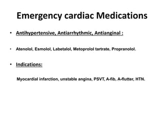 Emergency cardiac Medications
• Antihypertensive, Antiarrhythmic, Antianginal :
• Atenolol, Esmolol, Labetalol, Metoprolol tartrate, Propranolol.
• Indications:
Myocardial infarction, unstable angina, PSVT, A-fib, A-flutter, HTN.
 