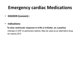 Emergency cardiac Medications
• DIGOXIN (Lanoxin) :
• Indications:
To slow ventricular response in A-fib or A-flutter, as a positive
inotrope in CHF or pulmonary edema. May be used as an alternative drug
for reentry SVT.
 