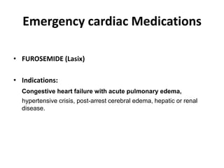 Emergency cardiac Medications
• FUROSEMIDE (Lasix)
• Indications:
Congestive heart failure with acute pulmonary edema,
hypertensive crisis, post-arrest cerebral edema, hepatic or renal
disease.
 