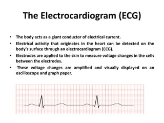 The Electrocardiogram (ECG)
• The body acts as a giant conductor of electrical current.
• Electrical activity that originates in the heart can be detected on the
body's surface through an electrocardiogram (ECG).
• Electrodes are applied to the skin to measure voltage changes in the cells
between the electrodes.
• These voltage changes are amplified and visually displayed on an
oscilloscope and graph paper.
 