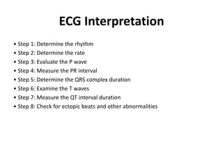 ECG Interpretation
• Step 1: Determine the rhythm
• Step 2: Determine the rate
• Step 3: Evaluate the P wave
• Step 4: Measure the PR interval
• Step 5: Determine the QRS complex duration
• Step 6: Examine the T waves
• Step 7: Measure the QT interval duration
• Step 8: Check for ectopic beats and other abnormalities
 