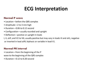 ECG Interpretation
Normal P wave
• Location—before the QRS complex
• Amplitude—2 to 3 mm high
• Duration—0.06 to 0.12 second
• Configuration—usually rounded and upright
• Deflection—positive or upright in leads
I, II, aVF, and V2 to V6; usually positive but may vary in leads III and aVL; negative
or inverted in lead aVR; biphasic or variable in lead V1.
Normal PR interval
• Location—from the beginning of the P
wave to the beginning of the QRS complex
• Duration—0.12 to 0.20 second
 