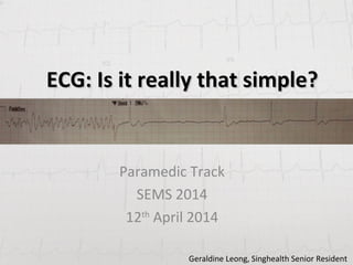 ECG: Is it really that simple?ECG: Is it really that simple?
Paramedic Track
SEMS 2014
12th
April 2014
Geraldine Leong, Singhealth Senior Resident
 