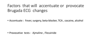 Factors that will accentuate or provocate
Brugada ECG changes
• Accentuate : Fever, surgery, beta-blocker, TCA , cocaine, alcohol
• Provocative tests - Ajmaline , Flecainide
 