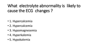 What electrolyte abnormality is likely to
cause the ECG changes ?
• 1. Hypercalcemia
• 2. Hypercalcemia
• 3. Hypomagnesemia
• 4. Hyperkalemia
• 5. Hypokalemia
 