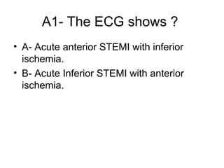 A1- The ECG shows ?
• A- Acute anterior STEMI with inferior
ischemia.
• B- Acute Inferior STEMI with anterior
ischemia.

 