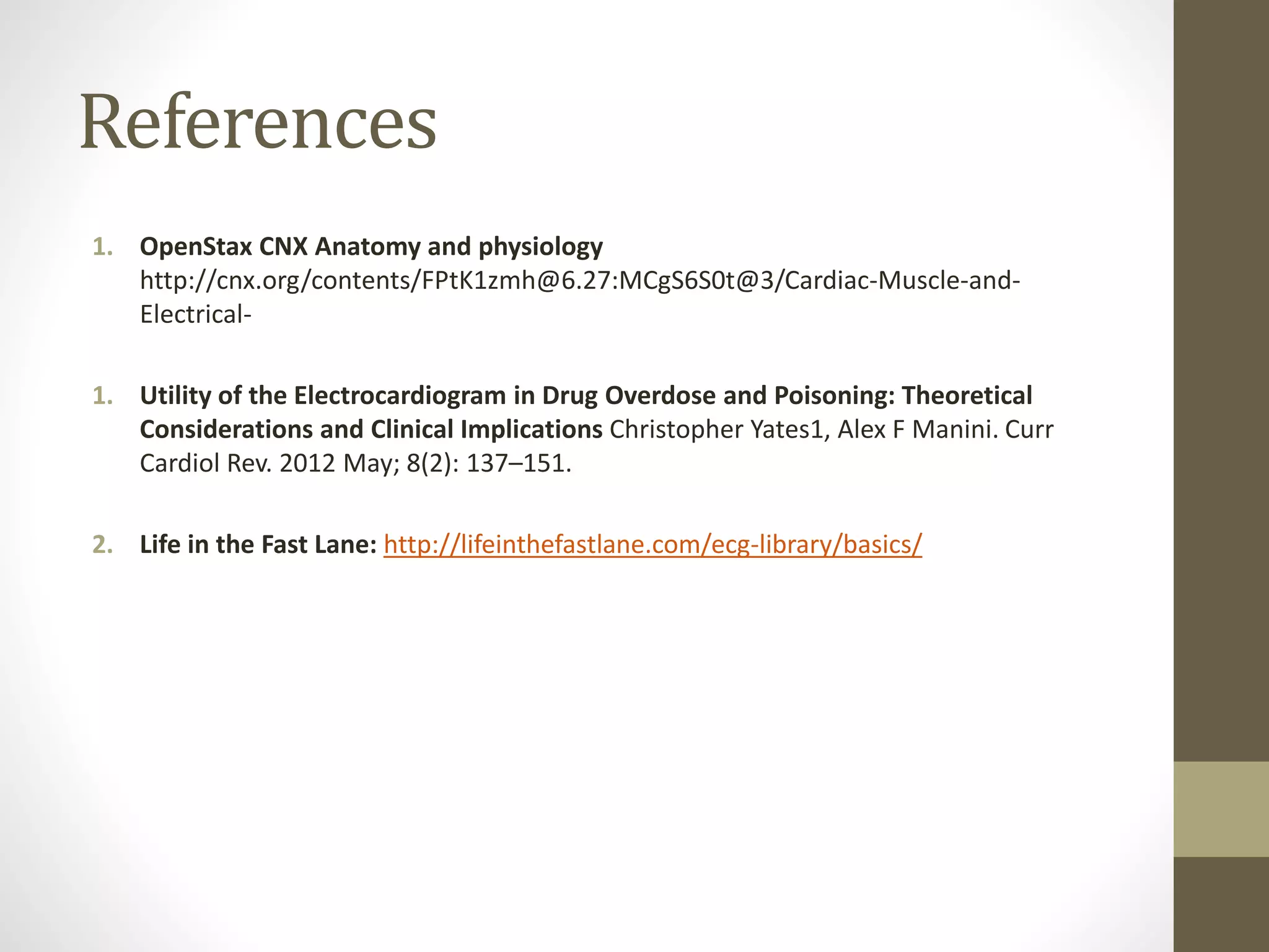 References
1. OpenStax CNX Anatomy and physiology
http://cnx.org/contents/FPtK1zmh@6.27:MCgS6S0t@3/Cardiac-Muscle-and-
Electrical-
1. Utility of the Electrocardiogram in Drug Overdose and Poisoning: Theoretical
Considerations and Clinical Implications Christopher Yates1, Alex F Manini. Curr
Cardiol Rev. 2012 May; 8(2): 137–151.
2. Life in the Fast Lane: http://lifeinthefastlane.com/ecg-library/basics/
 