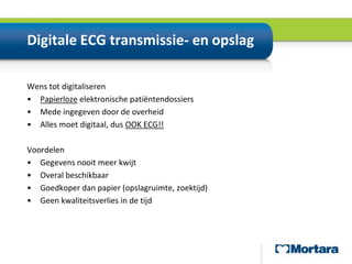Digitale ECG transmissie- en opslagWens tot digitaliserenPapierloze elektronische patiëntendossiersMede ingegeven door de overheidAlles moet digitaal, dus OOK ECG!!VoordelenGegevens nooit meer kwijtOveral beschikbaarGoedkoper dan papier (opslagruimte, zoektijd)Geen kwaliteitsverlies in de tijd