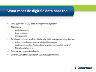 Waar moet de digitale data naar toeOpslag in een (ECG) data management systeemAlgemeen:patiëntgegevenstekst verslagenmeetgegevensEr zijn ontzettend veel verschillende data management systemenIedere zichzelf respecterende fabrikant heeft er eenVaak merkgebonden: “Het werkt zo lang alles van hetzelfde merk is”Niet alle data kan er inGebrek aan open standaardsVoor ECG: Gebrek aan open ECG opslagformaten