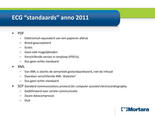 ECG “standaards” anno 2011PDFElektronisch equivalent van een papieren afdrukBreed geaccepteerdGratisGeen edit mogelijkhedenVerschillende versies in omploop (PDF/a), Dus geen echte standaardXMLVan XML is slechts de semantiek gestandaardiseerd, niet de inhoudDaardoor verschillende XML ‘dialecten’Dus geen echte standaardSCP Standard communications protocol for computer assisted electrocardiographyGedefinieerdvoorserielecommunicatieZwaredatacompressieOud