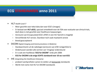 ECG STANDAARDS anno 2011HL7 Health Level 7Meer geschikt voor tekst data dan voor ECG’s (images)Er bestaat een HL7 aECG, speciaal ontwikkeld voor de FDA voor evaluatie van clinical trials, doch deze is niet geschikt voor Healthcare toepassingen.Versturen van EncapsulatedECG’s (PDF) in een HL7 bericht is mogelijkVerschillende HL7 versies. Daardoor toch vaak maatwerk vereistBreed geaccepteerdDICOM Digital Imaging and Communications in MedicineStandaard komt uit de radiologie (versturen van Z/W rontgenfoto’s)Ondertussen worden alle vormen van ‘imaging’ ondersteundEr is ook een hoofdstuk ‘ECG for DICOM” sinds plm 2000ECG for DICOM is de enige ECHTE standaard voor 10 sec rust-ECGIHEIntegrating the Healthcare Enterpriseprobeert werkprofielen samen te stellen uit bestaande standaards Werkt met name met HL7 en DICOM standaards