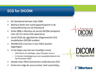 ECG for DICOMDe Standaard bestaat sinds 2000Mortara heeft zeer actief geparticipeerd in de totstandkoming van de StandaardSinds 2006 is Mortara als eerste DICOM compliant voor zijn ELI-series ECG apparatuurVanaf 2010 zijn alle Mortara Diagnostische ECG modaliteiten DICOM enabledDICOM ECG’s kunnen in een PACS worden opgeslagenIn het begin was het een moeilijke missiePACS komt uit radiologie, waar ECG geen issue isEn binnen Cardiologie was men nauwelijks bekend met het fenomeen PACSSteeds meer PACS leveranciers ondersteunen ECGSinds kort volgt de concurrentie, heel voorzichtig…