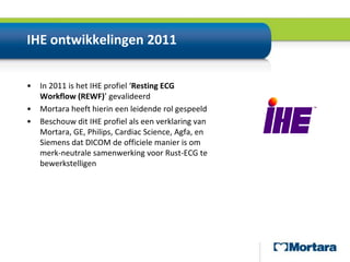 IHE ontwikkelingen 2011In 2011 is het IHEprofiel ‘Resting ECG Workflow (REWF)’gevalideerdMortara heefthierineenleidenderolgespeeldBeschouw dit IHE profiel als een verklaring van Mortara, GE, Philips, Cardiac Science, Agfa, en Siemens dat DICOM de officielemanier is ommerk-neutralesamenwerkingvoor Rust-ECGtebewerkstelligen