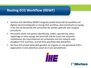 Resting ECG Workflow (REWF)Het Rust ECG Workflow (REWF) integratieprofielbeschrijft de workflow van digitaleelectrocardiografieen brengtECG workflow, data overdracht en opslag in lijn met de bestaandeIHEconventiesdie wordengebruiktvoor imaging proceduresHet profielwerkt met patient identificatie, orders, agendering, status rapportage en data opslag. Het beschrijftook de issues met acquisitiemodaliteiten die intermitterendzijnverbonden met het netwerkzoalsdraagbareECG machines, evenalsECG-specifieke data behoeften.Het Rust ECGprofielbehandeltgevallenalsUrgente en nietgeorderdeECG’s , opgenomenin eenziekenhuiszowelalsin een(privé)kliniek.