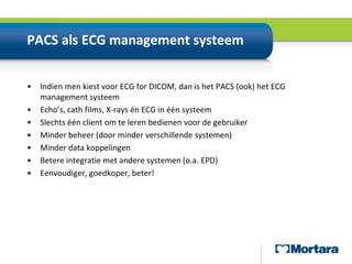 PACS als ECG management systeemIndien men kiest voor ECG for DICOM, dan is het PACS (ook) het ECG management systeemEcho’s, cath films, X-rays én ECG in één systeemSlechts één client om te leren bedienen voor de gebruikerMinder beheer (door minder verschillende systemen)Minder data koppelingenBetere integratie met andere systemen (o.a. EPD)Eenvoudiger, goedkoper, beter!