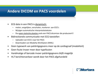 Andere DICOM en PACS voordelen ECG data in een PACS is dynamisch:meten, vergelijken, verschalen, markeren  aan ECG’sWijzigen automatische interpretatietekstenDus geen statische plaatjes zoals een PACSdicomizer die produceert!!Bidirectionele communicatie met ECG toestellenUploaden van ECG’s naar het PACSDownloaden van Modality Werklijsten (MWL)Geen typewerk van patiëntgegevens meer op de cardiograaf (modaliteit)Geen foute invoer meer door typefoutenHandmatige of barcode invoer patiëntgegevens blijft mogelijkHL7 berichtenverkeer wordt door het PACS afgehandeld
