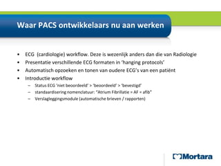 Waar PACS ontwikkelaars nu aan werken ECG  (cardiologie) workflow. Deze is wezenlijk anders dan die van RadiologiePresentatie verschillende ECG formaten in ‘hanging protocols’Automatisch opzoeken en tonen van oudere ECG’s van een patiëntIntroductie workflowStatus ECG ‘niet beoordeeld’ > ‘beoordeeld’ > ‘bevestigd’standaardisering nomenclatuur: “Atrium Fibrillatie = AF = afib”Verslagleggingsmodule (automatische brieven / rapporten)