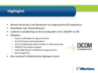 HighlightsBehoort tot de top 3 van fabrikanten van diagnostische ECG apparatuurMarktleider voor Clinical Research Leidend in ontwikkeling van ECG standaarden in HL7, DICOM® en IHEMijlpalen:Eerste 12-afledingen ST segment monitorEerste PC-basedinspanningssyteemEerste 12-afleidingen Holter recorder en TelemetriezenderVERITAS™ ECG analyse softwareVanaf 2006 Pioneer in DICOM voor Diagnostic ECGBest-10 algoritmeZeer succesvol in Nederland de afgelopen 4 jaren